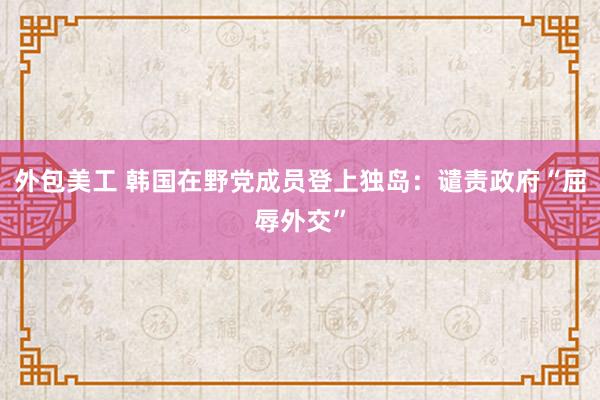 外包美工 韩国在野党成员登上独岛：谴责政府“屈辱外交”