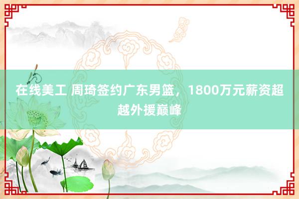 在线美工 周琦签约广东男篮，1800万元薪资超越外援巅峰