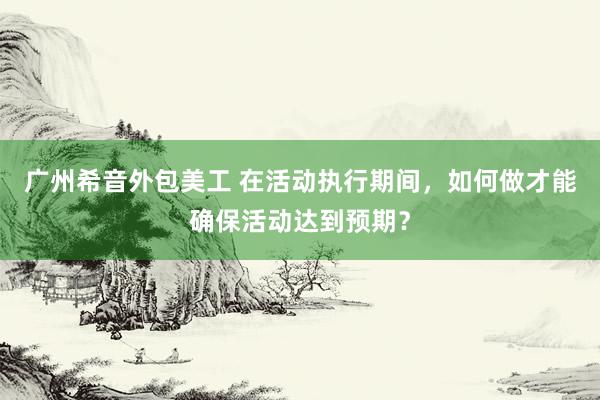 广州希音外包美工 在活动执行期间，如何做才能确保活动达到预期？