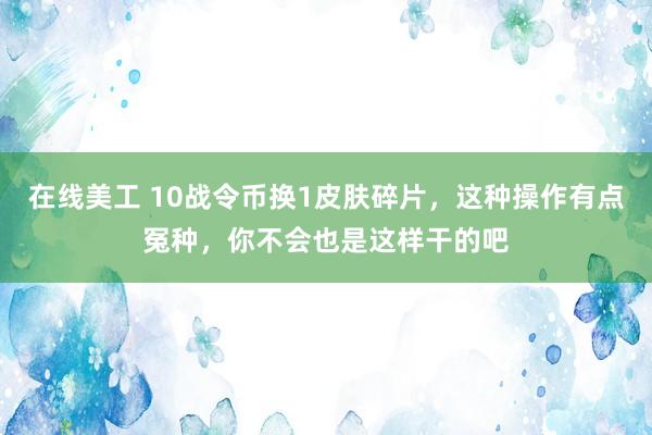 在线美工 10战令币换1皮肤碎片，这种操作有点冤种，你不会也是这样干的吧