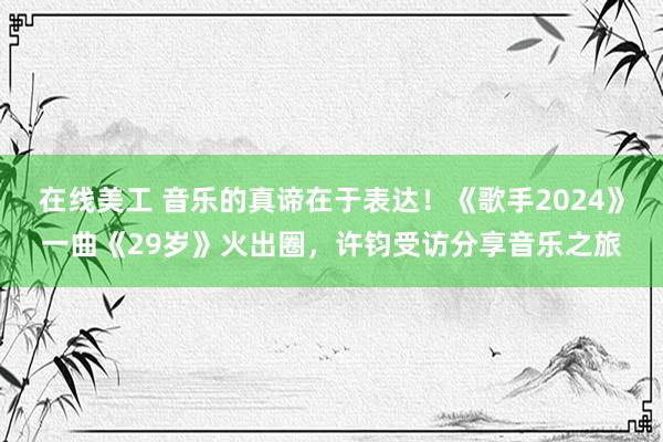 在线美工 音乐的真谛在于表达！《歌手2024》一曲《29岁》火出圈，许钧受访分享音乐之旅