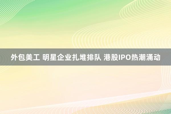 外包美工 明星企业扎堆排队 港股IPO热潮涌动