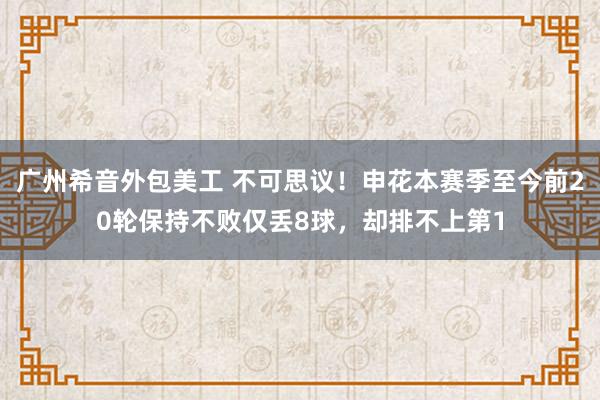 广州希音外包美工 不可思议！申花本赛季至今前20轮保持不败仅丢8球，却排不上第1