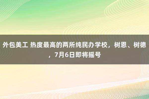 外包美工 热度最高的两所纯民办学校，树恩、树德，7月6日即将摇号