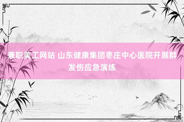 兼职美工网站 山东健康集团枣庄中心医院开展群发伤应急演练