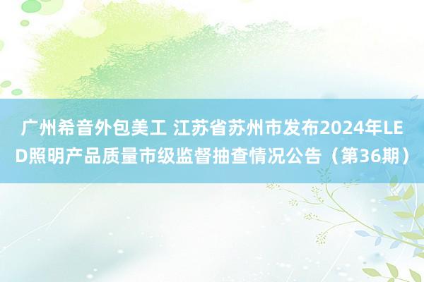 广州希音外包美工 江苏省苏州市发布2024年LED照明产品质量市级监督抽查情况公告（第36期）