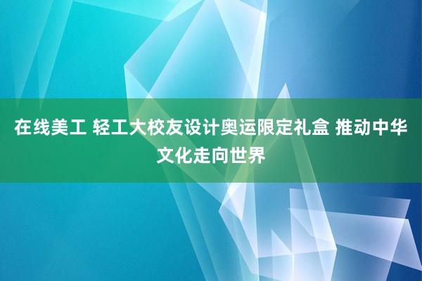 在线美工 轻工大校友设计奥运限定礼盒 推动中华文化走向世界