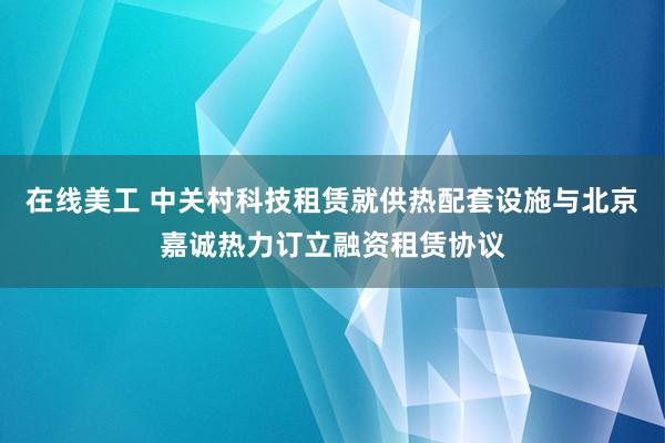 在线美工 中关村科技租赁就供热配套设施与北京嘉诚热力订立融资租赁协议