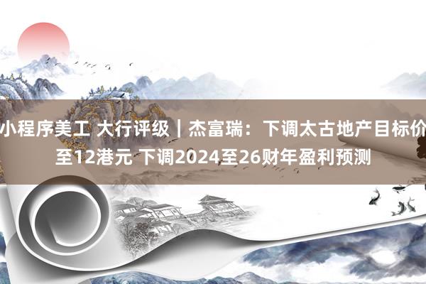 小程序美工 大行评级｜杰富瑞：下调太古地产目标价至12港元 下调2024至26财年盈利预测