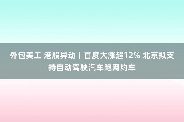 外包美工 港股异动丨百度大涨超12% 北京拟支持自动驾驶汽车跑网约车