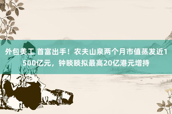 外包美工 首富出手！农夫山泉两个月市值蒸发近1500亿元，钟睒睒拟最高20亿港元增持