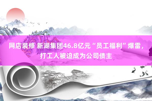 网店装修 新湖集团46.8亿元“员工福利”爆雷，打工人被迫成为公司债主