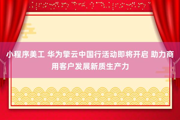 小程序美工 华为擎云中国行活动即将开启 助力商用客户发展新质生产力