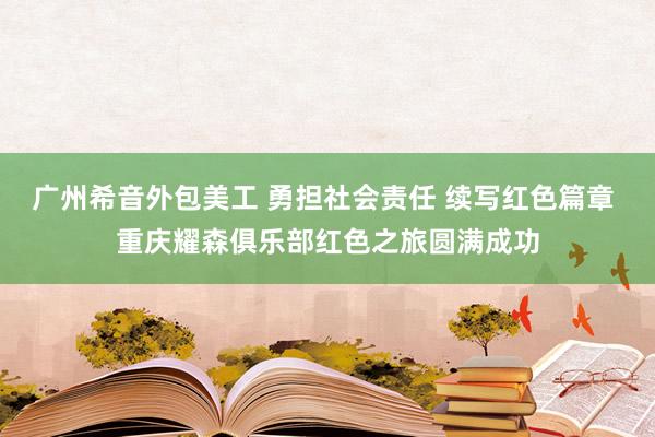 广州希音外包美工 勇担社会责任 续写红色篇章 重庆耀森俱乐部红色之旅圆满成功