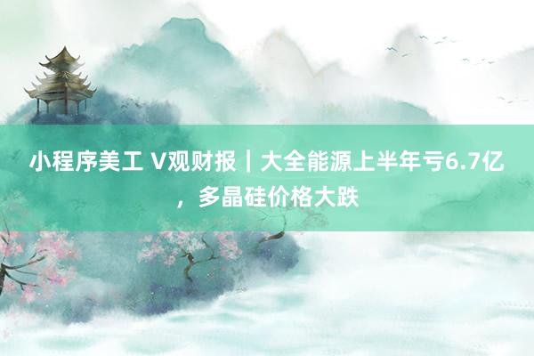 小程序美工 V观财报｜大全能源上半年亏6.7亿，多晶硅价格大跌