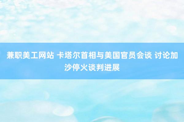 兼职美工网站 卡塔尔首相与美国官员会谈 讨论加沙停火谈判进展