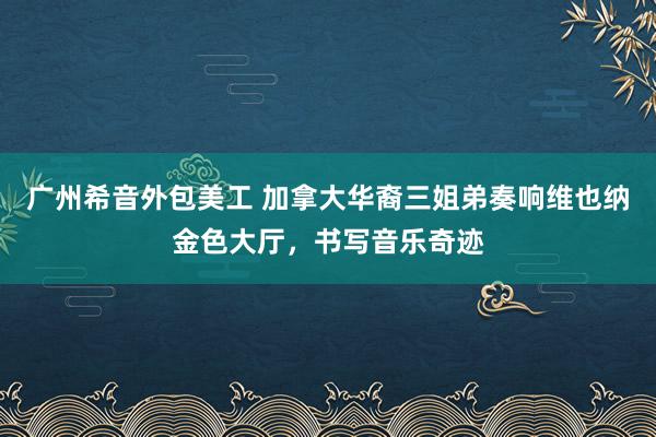 广州希音外包美工 加拿大华裔三姐弟奏响维也纳金色大厅，书写音乐奇迹