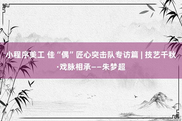 小程序美工 佳“偶”匠心突击队专访篇 | 技艺千秋·戏脉相承——朱梦超