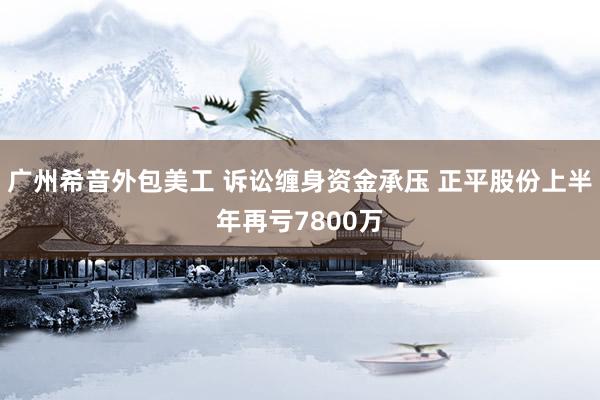 广州希音外包美工 诉讼缠身资金承压 正平股份上半年再亏7800万