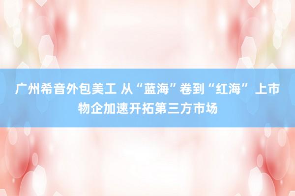 广州希音外包美工 从“蓝海”卷到“红海” 上市物企加速开拓第三方市场